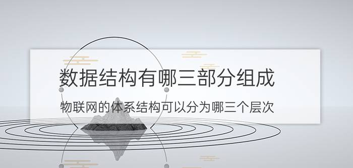 数据结构有哪三部分组成 物联网的体系结构可以分为哪三个层次？